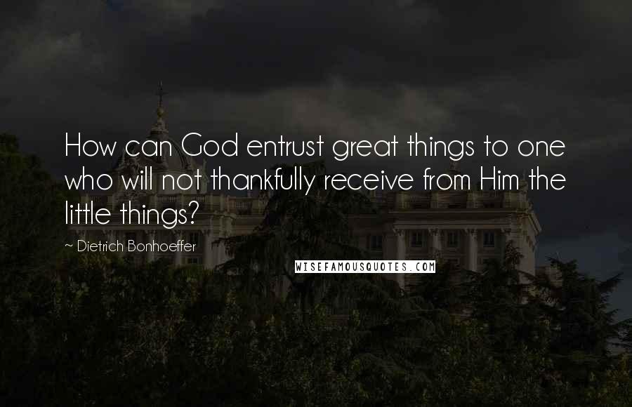 Dietrich Bonhoeffer Quotes: How can God entrust great things to one who will not thankfully receive from Him the little things?