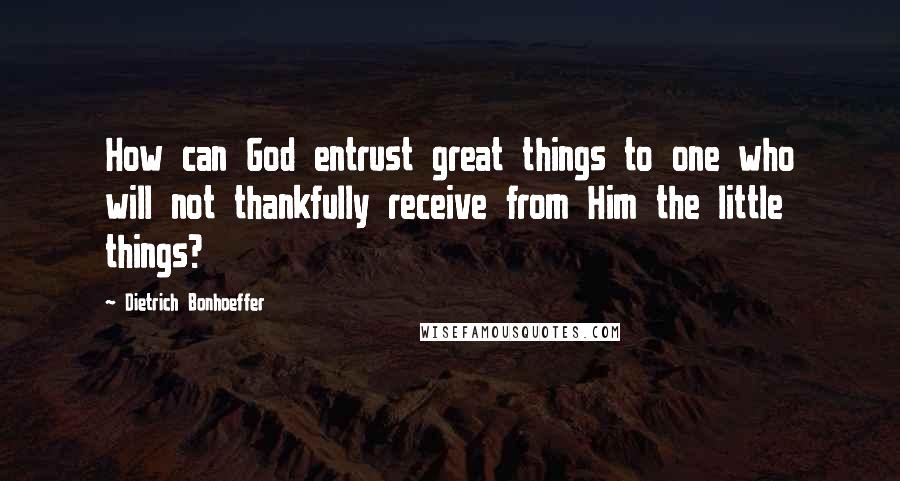 Dietrich Bonhoeffer Quotes: How can God entrust great things to one who will not thankfully receive from Him the little things?