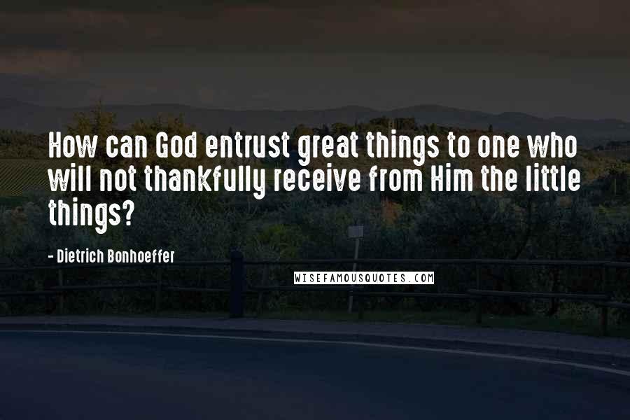 Dietrich Bonhoeffer Quotes: How can God entrust great things to one who will not thankfully receive from Him the little things?