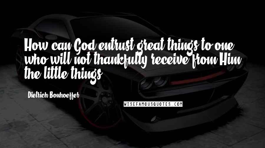 Dietrich Bonhoeffer Quotes: How can God entrust great things to one who will not thankfully receive from Him the little things?