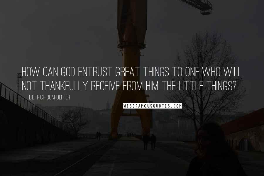 Dietrich Bonhoeffer Quotes: How can God entrust great things to one who will not thankfully receive from Him the little things?