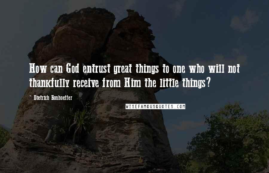 Dietrich Bonhoeffer Quotes: How can God entrust great things to one who will not thankfully receive from Him the little things?