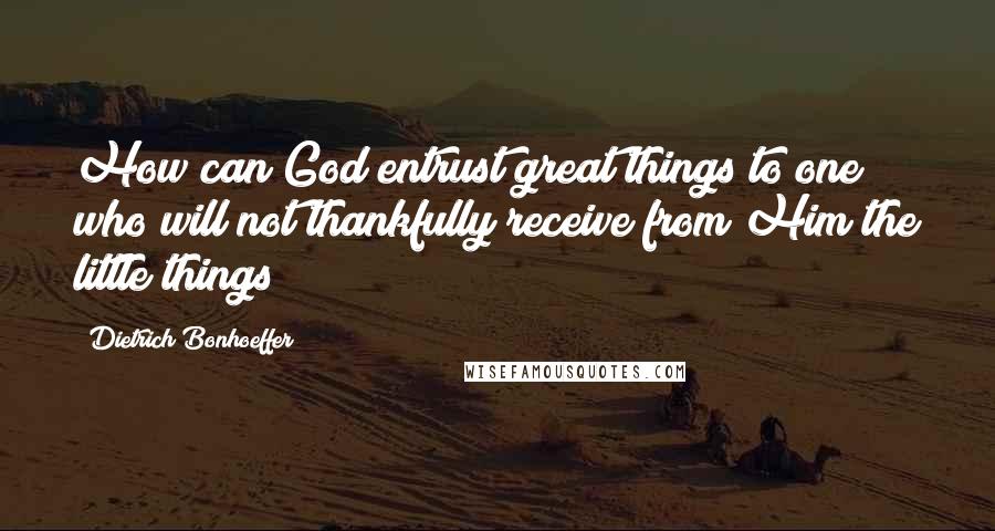 Dietrich Bonhoeffer Quotes: How can God entrust great things to one who will not thankfully receive from Him the little things?