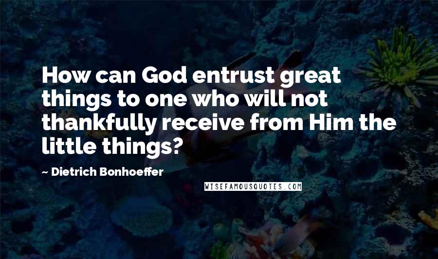 Dietrich Bonhoeffer Quotes: How can God entrust great things to one who will not thankfully receive from Him the little things?