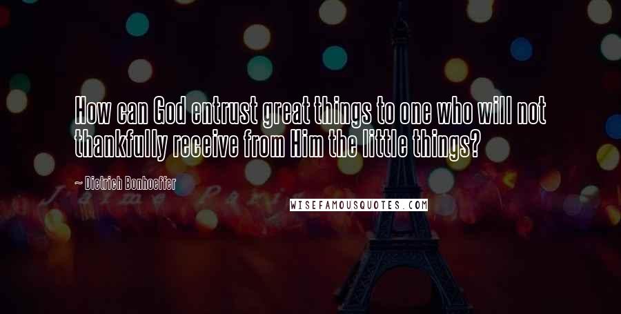 Dietrich Bonhoeffer Quotes: How can God entrust great things to one who will not thankfully receive from Him the little things?