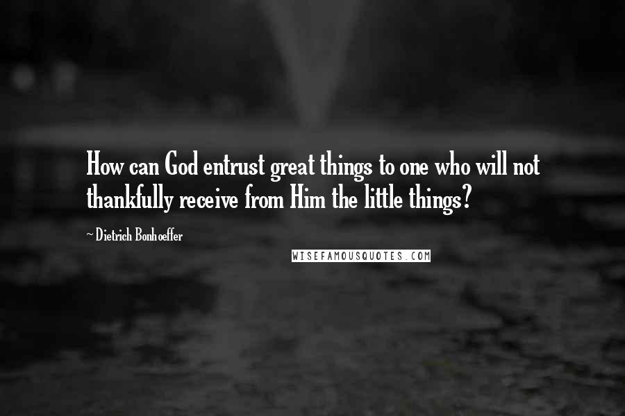 Dietrich Bonhoeffer Quotes: How can God entrust great things to one who will not thankfully receive from Him the little things?