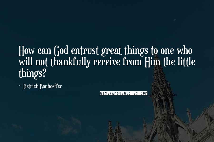 Dietrich Bonhoeffer Quotes: How can God entrust great things to one who will not thankfully receive from Him the little things?