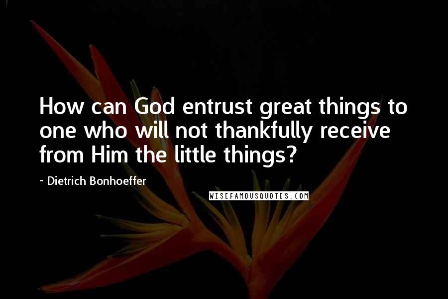 Dietrich Bonhoeffer Quotes: How can God entrust great things to one who will not thankfully receive from Him the little things?