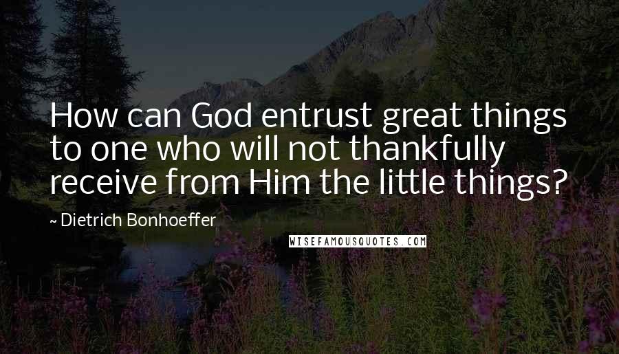 Dietrich Bonhoeffer Quotes: How can God entrust great things to one who will not thankfully receive from Him the little things?