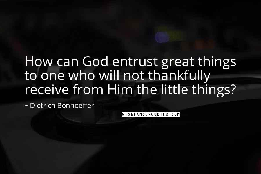 Dietrich Bonhoeffer Quotes: How can God entrust great things to one who will not thankfully receive from Him the little things?