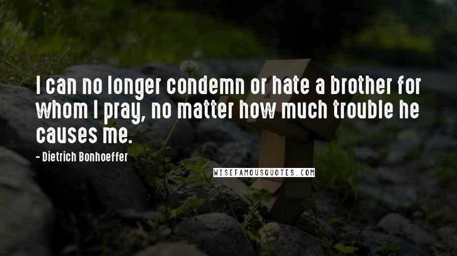 Dietrich Bonhoeffer Quotes: I can no longer condemn or hate a brother for whom I pray, no matter how much trouble he causes me.