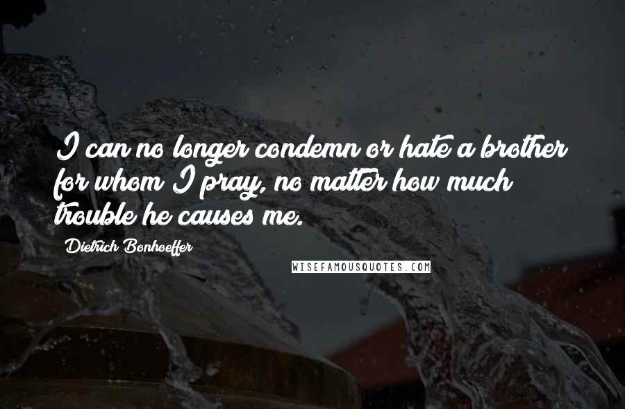 Dietrich Bonhoeffer Quotes: I can no longer condemn or hate a brother for whom I pray, no matter how much trouble he causes me.