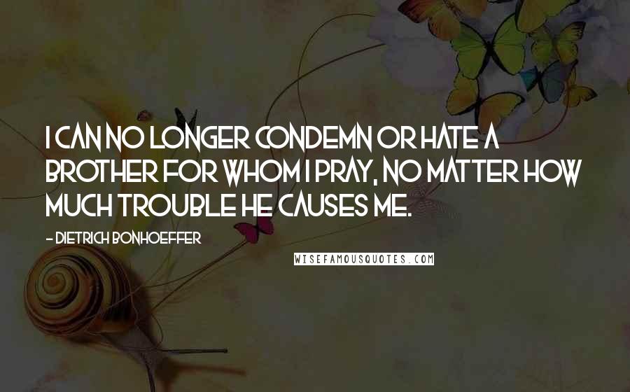Dietrich Bonhoeffer Quotes: I can no longer condemn or hate a brother for whom I pray, no matter how much trouble he causes me.