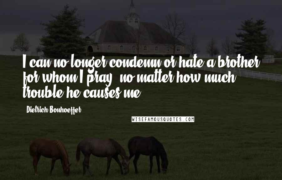 Dietrich Bonhoeffer Quotes: I can no longer condemn or hate a brother for whom I pray, no matter how much trouble he causes me.