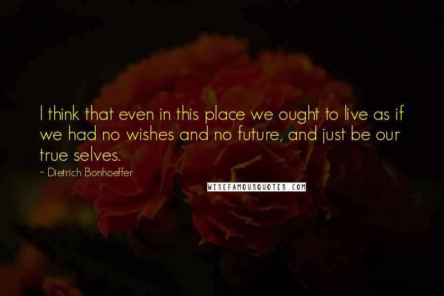 Dietrich Bonhoeffer Quotes: I think that even in this place we ought to live as if we had no wishes and no future, and just be our true selves.