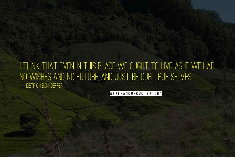 Dietrich Bonhoeffer Quotes: I think that even in this place we ought to live as if we had no wishes and no future, and just be our true selves.