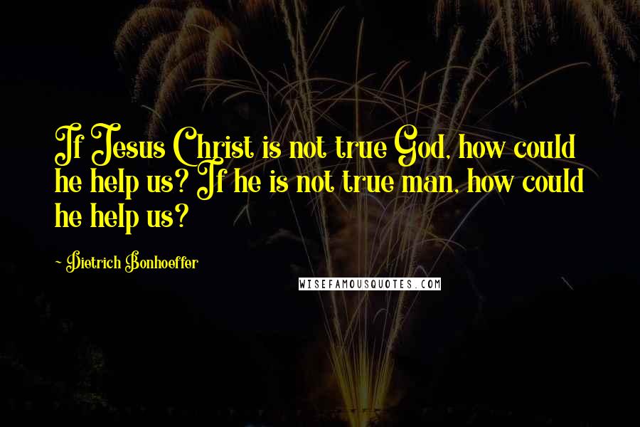 Dietrich Bonhoeffer Quotes: If Jesus Christ is not true God, how could he help us? If he is not true man, how could he help us?