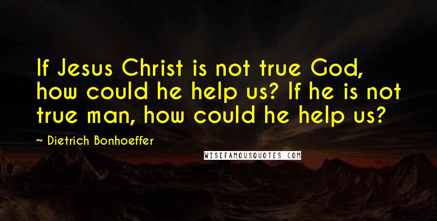Dietrich Bonhoeffer Quotes: If Jesus Christ is not true God, how could he help us? If he is not true man, how could he help us?
