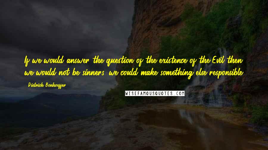 Dietrich Bonhoeffer Quotes: If we would answer the question of the existence of the Evil then we would not be sinners, we could make something else responsible.