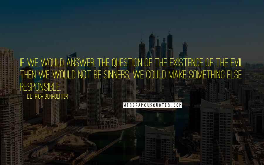 Dietrich Bonhoeffer Quotes: If we would answer the question of the existence of the Evil then we would not be sinners, we could make something else responsible.