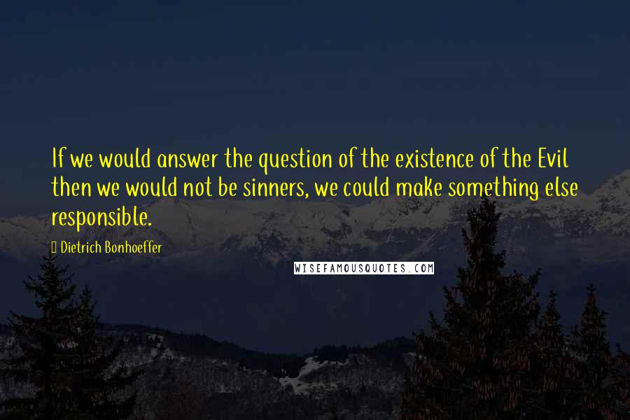 Dietrich Bonhoeffer Quotes: If we would answer the question of the existence of the Evil then we would not be sinners, we could make something else responsible.