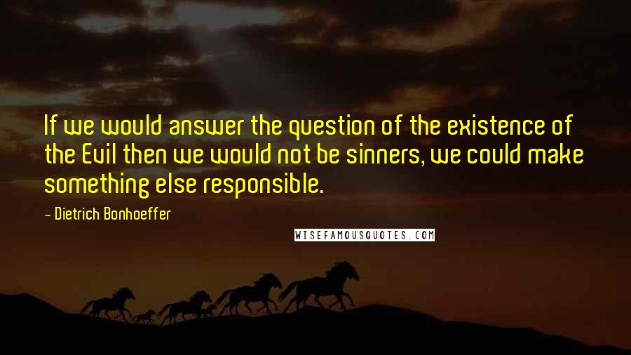 Dietrich Bonhoeffer Quotes: If we would answer the question of the existence of the Evil then we would not be sinners, we could make something else responsible.
