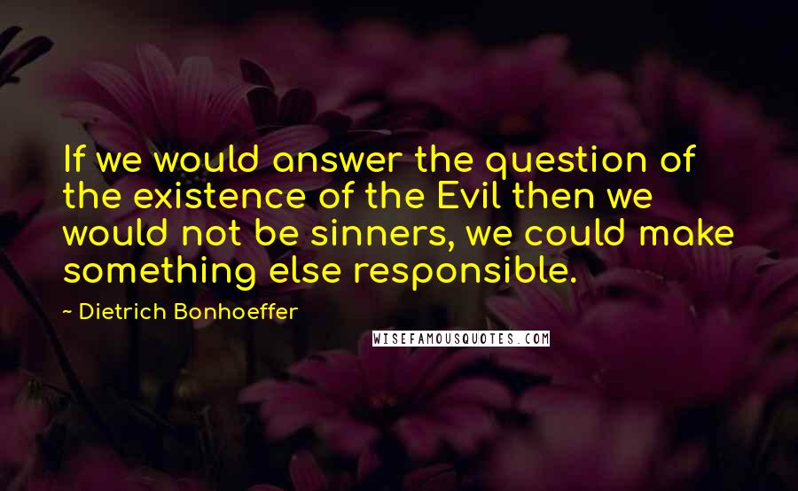 Dietrich Bonhoeffer Quotes: If we would answer the question of the existence of the Evil then we would not be sinners, we could make something else responsible.