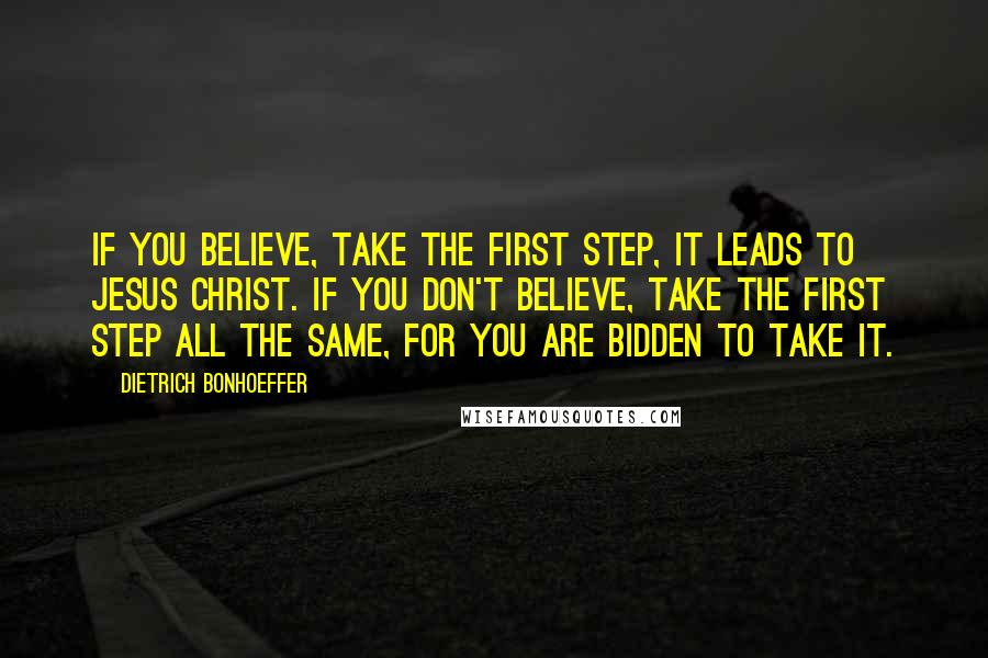 Dietrich Bonhoeffer Quotes: If you believe, take the first step, it leads to Jesus Christ. If you don't believe, take the first step all the same, for you are bidden to take it.