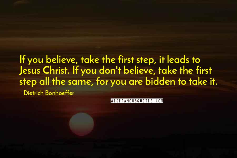 Dietrich Bonhoeffer Quotes: If you believe, take the first step, it leads to Jesus Christ. If you don't believe, take the first step all the same, for you are bidden to take it.