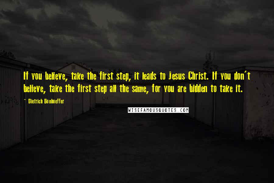 Dietrich Bonhoeffer Quotes: If you believe, take the first step, it leads to Jesus Christ. If you don't believe, take the first step all the same, for you are bidden to take it.