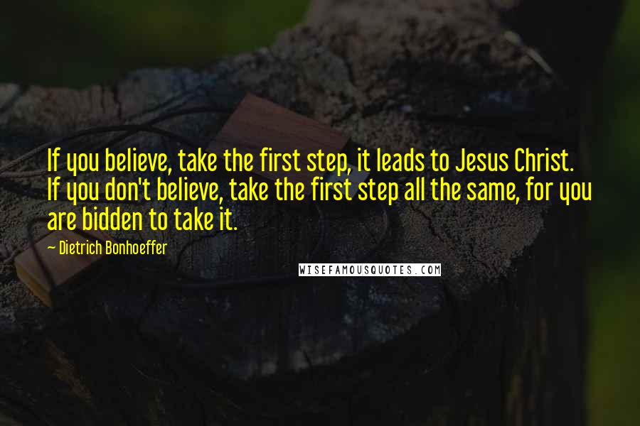 Dietrich Bonhoeffer Quotes: If you believe, take the first step, it leads to Jesus Christ. If you don't believe, take the first step all the same, for you are bidden to take it.