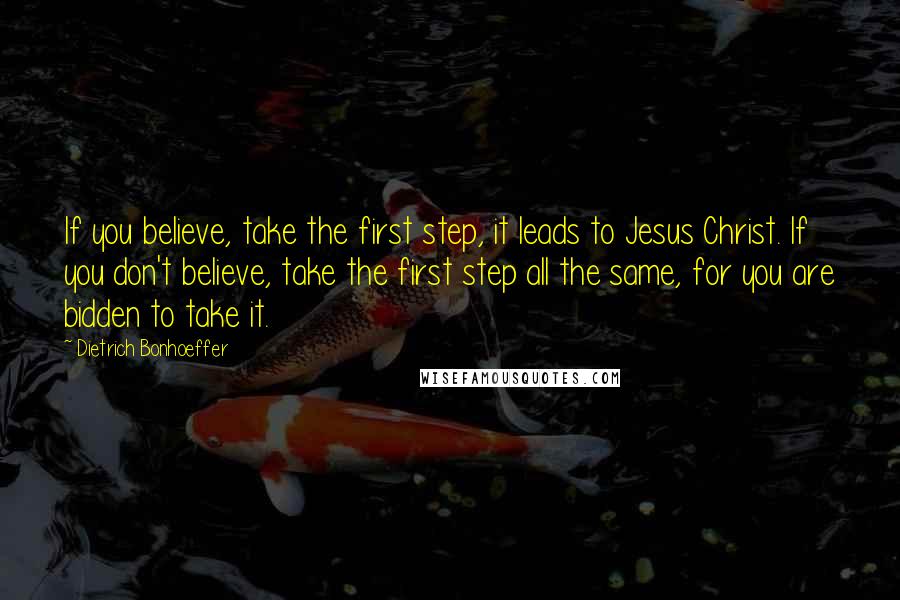 Dietrich Bonhoeffer Quotes: If you believe, take the first step, it leads to Jesus Christ. If you don't believe, take the first step all the same, for you are bidden to take it.