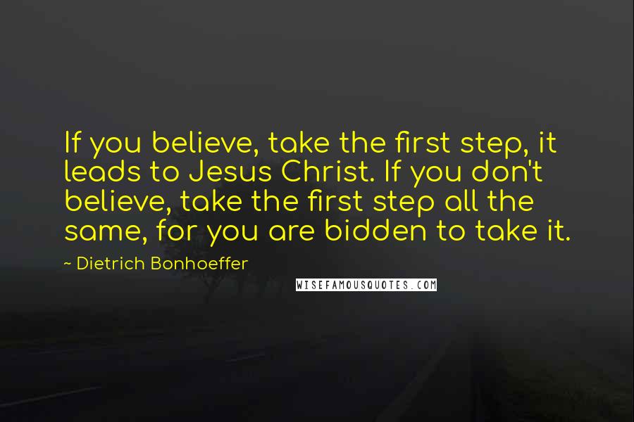 Dietrich Bonhoeffer Quotes: If you believe, take the first step, it leads to Jesus Christ. If you don't believe, take the first step all the same, for you are bidden to take it.