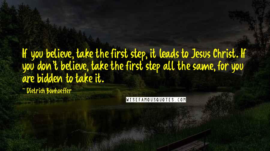 Dietrich Bonhoeffer Quotes: If you believe, take the first step, it leads to Jesus Christ. If you don't believe, take the first step all the same, for you are bidden to take it.