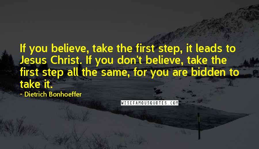 Dietrich Bonhoeffer Quotes: If you believe, take the first step, it leads to Jesus Christ. If you don't believe, take the first step all the same, for you are bidden to take it.