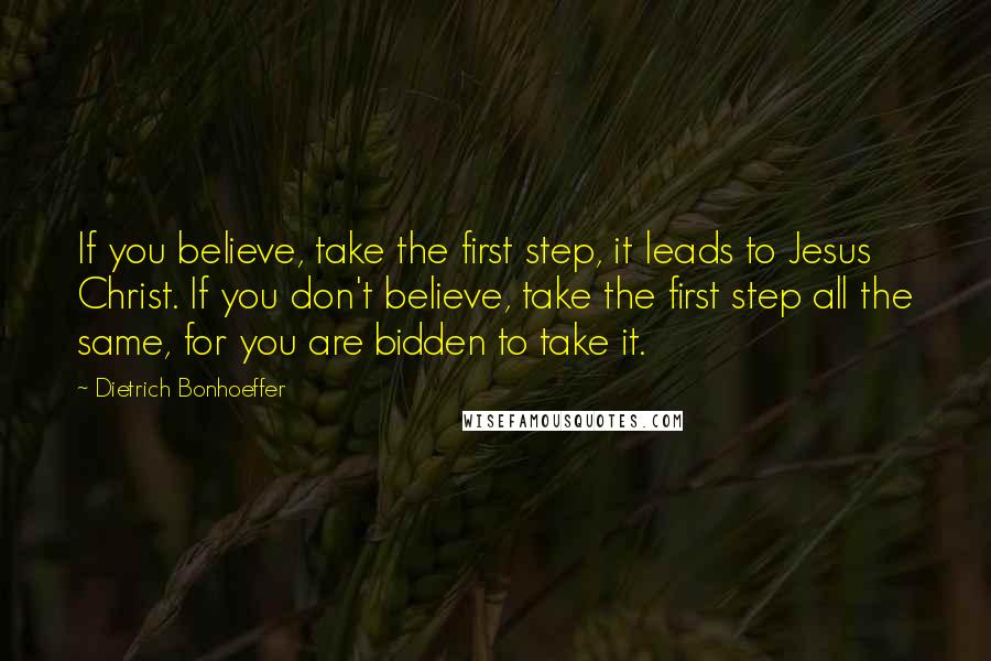 Dietrich Bonhoeffer Quotes: If you believe, take the first step, it leads to Jesus Christ. If you don't believe, take the first step all the same, for you are bidden to take it.