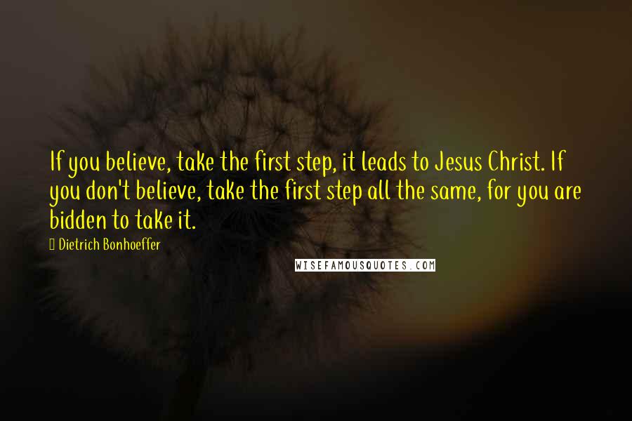 Dietrich Bonhoeffer Quotes: If you believe, take the first step, it leads to Jesus Christ. If you don't believe, take the first step all the same, for you are bidden to take it.