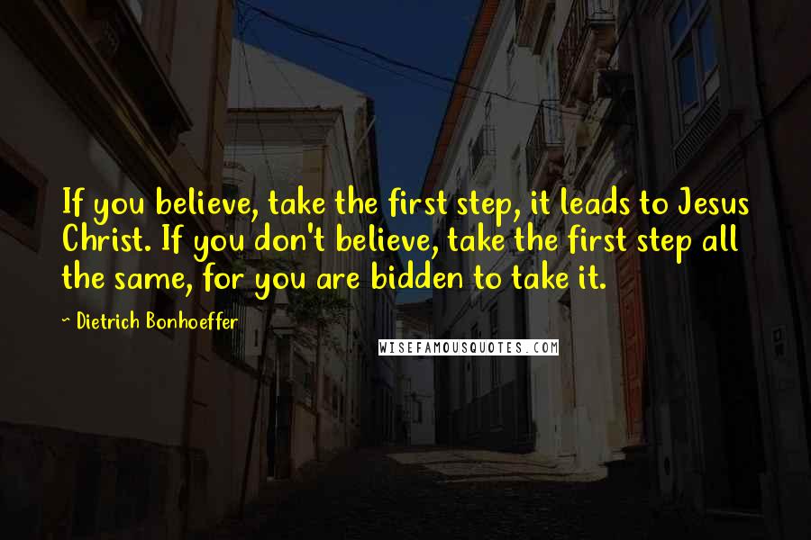 Dietrich Bonhoeffer Quotes: If you believe, take the first step, it leads to Jesus Christ. If you don't believe, take the first step all the same, for you are bidden to take it.