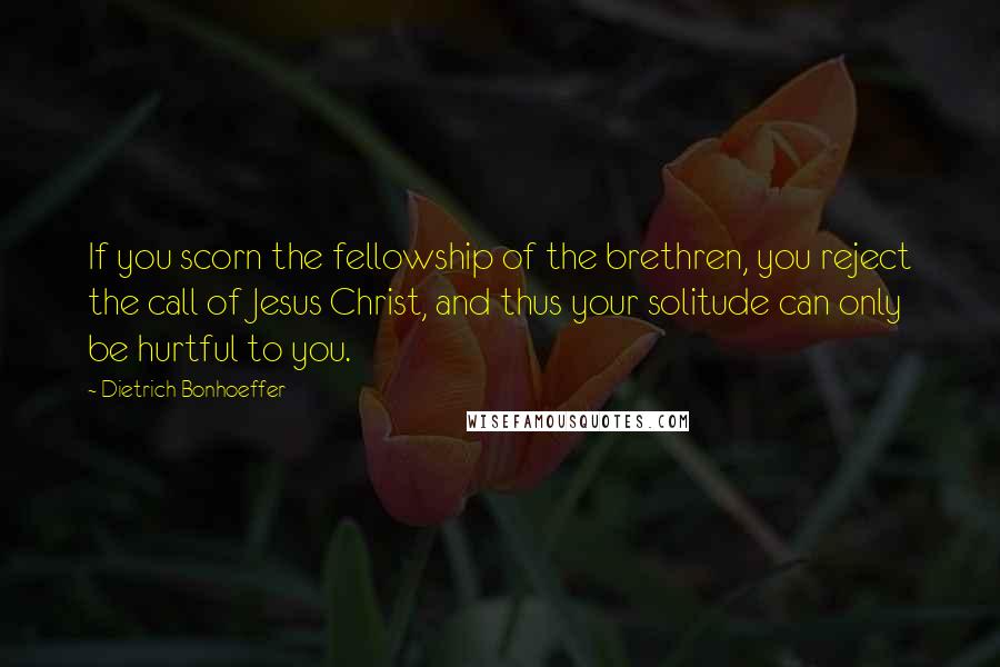 Dietrich Bonhoeffer Quotes: If you scorn the fellowship of the brethren, you reject the call of Jesus Christ, and thus your solitude can only be hurtful to you.
