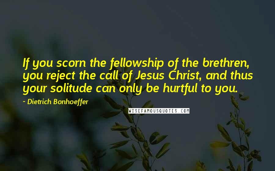 Dietrich Bonhoeffer Quotes: If you scorn the fellowship of the brethren, you reject the call of Jesus Christ, and thus your solitude can only be hurtful to you.