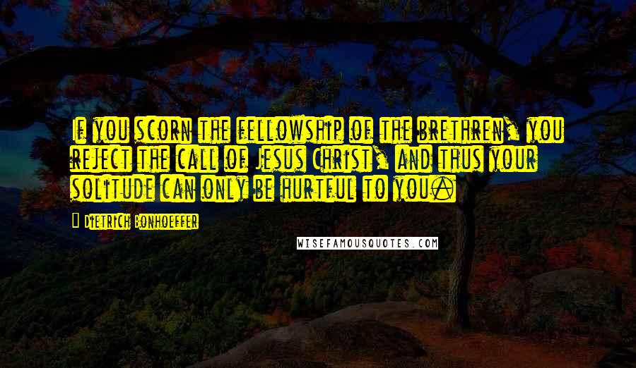 Dietrich Bonhoeffer Quotes: If you scorn the fellowship of the brethren, you reject the call of Jesus Christ, and thus your solitude can only be hurtful to you.