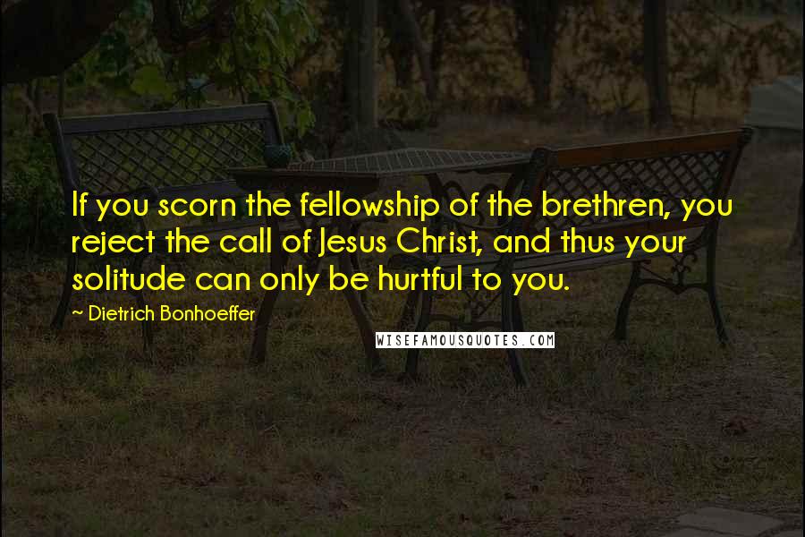 Dietrich Bonhoeffer Quotes: If you scorn the fellowship of the brethren, you reject the call of Jesus Christ, and thus your solitude can only be hurtful to you.