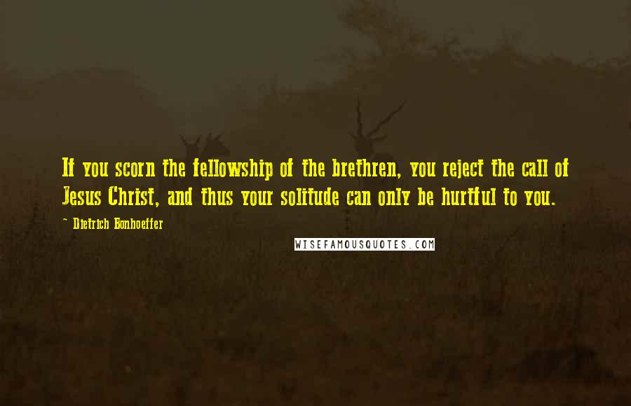 Dietrich Bonhoeffer Quotes: If you scorn the fellowship of the brethren, you reject the call of Jesus Christ, and thus your solitude can only be hurtful to you.