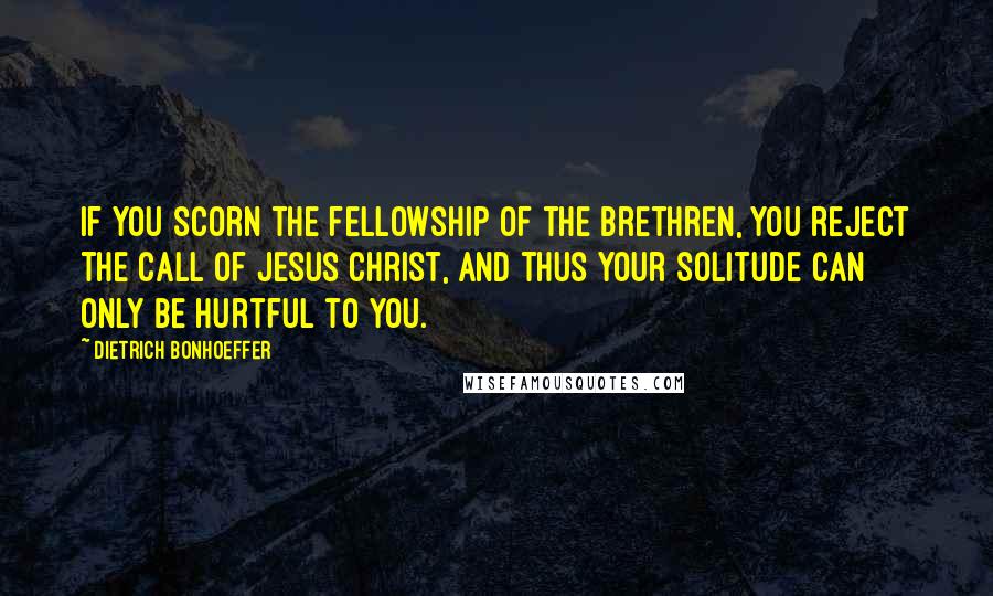 Dietrich Bonhoeffer Quotes: If you scorn the fellowship of the brethren, you reject the call of Jesus Christ, and thus your solitude can only be hurtful to you.