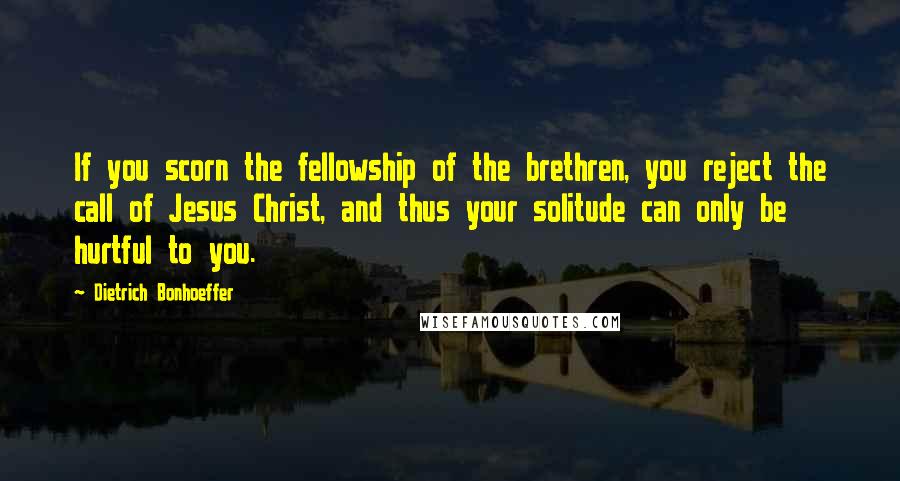 Dietrich Bonhoeffer Quotes: If you scorn the fellowship of the brethren, you reject the call of Jesus Christ, and thus your solitude can only be hurtful to you.