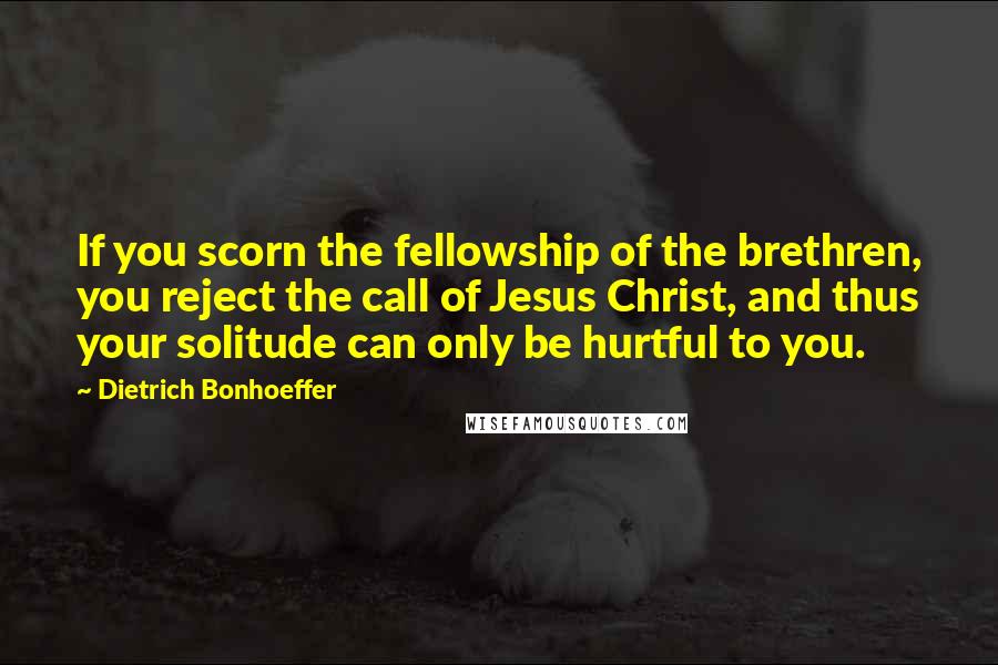 Dietrich Bonhoeffer Quotes: If you scorn the fellowship of the brethren, you reject the call of Jesus Christ, and thus your solitude can only be hurtful to you.