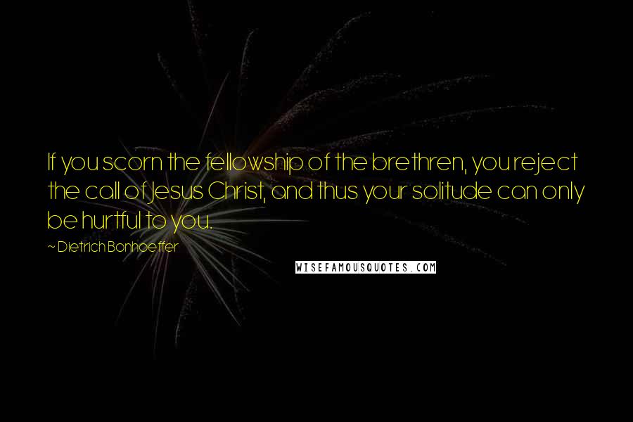 Dietrich Bonhoeffer Quotes: If you scorn the fellowship of the brethren, you reject the call of Jesus Christ, and thus your solitude can only be hurtful to you.
