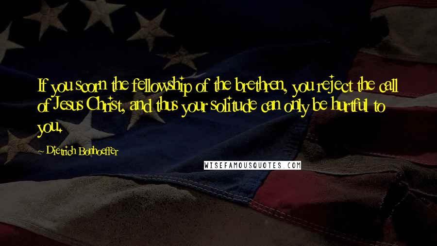Dietrich Bonhoeffer Quotes: If you scorn the fellowship of the brethren, you reject the call of Jesus Christ, and thus your solitude can only be hurtful to you.
