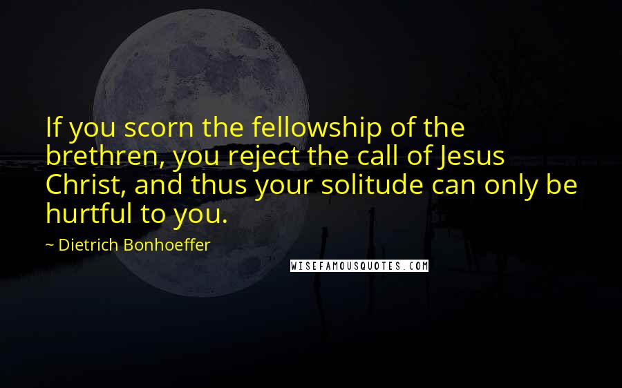 Dietrich Bonhoeffer Quotes: If you scorn the fellowship of the brethren, you reject the call of Jesus Christ, and thus your solitude can only be hurtful to you.