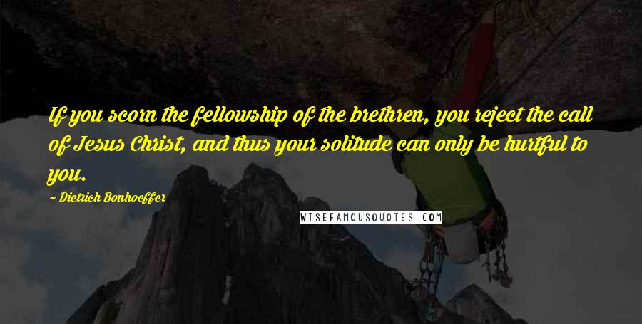 Dietrich Bonhoeffer Quotes: If you scorn the fellowship of the brethren, you reject the call of Jesus Christ, and thus your solitude can only be hurtful to you.